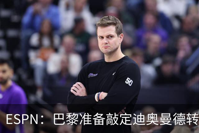 ESPN：巴黎准备敲定迪奥曼德转会，费用约1亿欧元+潜在浮动奖金